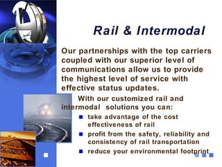 Rail & Intermodal
Our partnerships with the top carriers
coupled with our superior level of
communications allow us to provide
the highest level of service with
effective status updates.
     With our customized rail and
intermodal solutions you can:
       take advantage of the cost
       effectiveness of rail
       profit from the safety, reliability and
       consistency of rail transportation
       reduce your environmental footprint
 