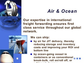 Air & Ocean
Our expertise in international
freight forwarding ensures first
class service throughout our global
network.
    We can ship:
      by air for JIT delivery, thereby
      reducing storage and inventory
      costs and improving your ROI and
      bottom line
      by ocean-going vessel in
      containers or as conventional
      break-bulk, roll on/roll off, or
 