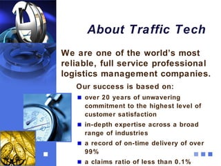 About Traffic Tech
We are one of the world’s most
reliable, full service professional
logistics management companies.
   Our success is based on:
     over 20 years of unwavering
     commitment to the highest level of
     customer satisfaction
     in-depth expertise across a broad
     range of industries
     a record of on-time delivery of over
     99%
     a claims ratio of less than 0.1%
 