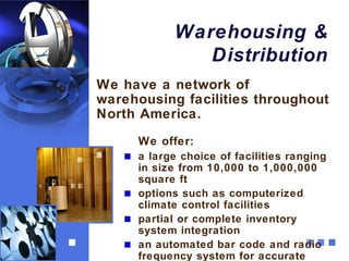 Warehousing &
              Distribution
We have a network of
warehousing facilities throughout
North America.
     We offer:
     a large choice of facilities ranging
     in size from 10,000 to 1,000,000
     square ft
     options such as computerized
     climate control facilities
     partial or complete inventory
     system integration
     an automated bar code and radio
     frequency system for accurate
 