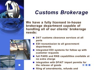 Customs Brokerage
We have a fully licensed in-house
brokerage department capable of
handling all of our clients’ brokerage
needs:
      24/7 customs clearance services at all
      ports
      EDI transmission to all government
      departments
      integrated EDI systems for follow up with
      customer requests
      full PARS and RNS capabilities available at
      no extra charge
      integration with DFAIT import permits for
      the release of goods
      filing of amendments, refunds and
 