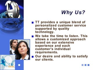 Why Us?
TT provides a unique blend of
personalized customer service
supported by quality
technology.
We take the time to listen. This
allows a customized approach
based on our extensive
experience and each
customer’s individual
requirements.
Our desire and ability to satisfy
our clients.
 