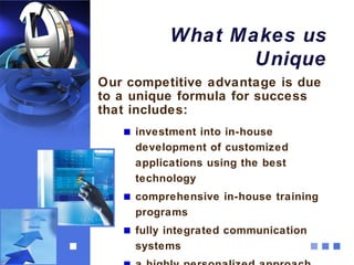 What Makes us
                  Unique
Our competitive advantage is due
to a unique formula for success
that includes:
     investment into in-house
     development of customized
     applications using the best
     technology
     comprehensive in-house training
     programs
     fully integrated communication
     systems
 