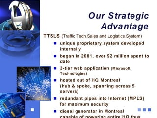 Our Strategic
                         Advantage
TTSLS (Traffic Tech Sales and Logistics System)
       unique proprietary system developed
       internally
       began in 2001, over $2 million spent to
       date
       3-tier web application (Microsoft
       Technologies)
       hosted out of HQ Montreal
       (hub & spoke, spanning across 5
       servers)
       redundant pipes into Internet (MPLS)
       for maximum security
       diesel generator in Montreal
 