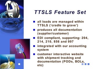 TTSLS Feature Set
 all loads are managed within
 TTSLS (‘cradle to grave’)
 produces all documentation
 (supplier/customer)
 EDI compliant, supporting: 204,
 214, 210, 856 and 997
 integrated with our accounting
 system
 customer interactive website
 with shipment tracking and
 documentation (PODs, BOLs,
 etc)
 