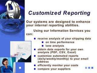 Customized Reporting
Our systems are designed to enhance
your internal reporting abilities.
       Using our Information Services you
can:
         receive analysis of your shipping data
                on time performance
                lane analysis
         obtain data exports for your own
         analysis (PDF, CSV, Excel)
         customize automated reports
         (daily/weekly/monthly) to your email
         address
         efficiently monitor your costs
         compare your suppliers
 