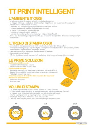 l’ambienteitoggi• Le aziende puntano al recupero dei costi infrastrutturali sostenuti.
• La maggior efficienza e produttività delle tecnologie sta portando alla riduzione e al redeployment
(ridistribuzione) delle risorse IT (Gartner):
- in forza di una sempre maggior pressione verso la riduzione dei costi
- a causa della sempre maggior diffusione dell’outsourcing
• Le risorse IT sono sempre più centralizzate:
- a causa dei crescenti costi di supporto
- grazie a strumenti di gestione remota sempre più potenti ed affidabili
• Manca una chiara strategia di gestione dell’output nonostante la disponibilità di risorse di stampa sempre
più avanzate.
ILTRENDDISTAMPAOGGI• Aumento della stampa da desktop (e-mail, portali web, stampa di dati di back office)
• Sovrapposizione degli output copiatori digitali e stampanti: “secondo il cliente la distinzione tra prodotti
printer-centric e copier-centric è sempre più sfumata”.
• Crescente diffusione di scanning to mail e scanning to workflow.
• Continuo declino del copying.
• L’IT vive l’installazione delle stampanti e l’installazione dei driver come i due problemi principali.
LEPRIMESOLUZIONIMultifunzionalità Crescente
• Fondamentalmente stampa e copia
• Portali di comunicazione via fax e mail
Evoluzione Tecnologica
• Sempre più stampe sono concentrate su devices di tipo general office
• Maggiori funzionalità (i.e. gestione e finitura carta sempre più avanzate)
• Prodotti più prossimi agli utenti
Crescente necessità di controllo della sicurezza dei documenti
Workflow in trasformazione
• Accresciuta produttività
• Riduzione costi
VOLUMIDISTAMPA
• Il 67% delle stampe office sono documenti in media di 3 pagg.(Gartner)
• Il 70% di tutte le pagine deriva da un originale elettronico, quindi sono stampe (Gartner)
• La maggior parte dei copiatori sono progettati per volumi molto (più) elevati
• Il cliente paga tipicamente un importo premium solo per i copiatori
• Solo il 20% dei clienti ne utilizzano a pieno le funzionalità
• L’80% dei clienti pagano per ciò di cui non hanno bisogno e che non usano
A4 A3 altri
ttprintintelligent
 