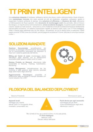 ttprintintelligent
Una soluzione integrata di hardware, software e servizi che riduce i costi e ottimizza tempi e flussi di lavoro.
Una metodologia concreta che aiuta aziende ed enti ad analizzare, progettare, sviluppare, gestire e
supportare il proprio ambiente di stampa. Una soluzione di efficienza, e riduzione dei costi, attraverso
un’ottimizzazione dei flussi operativi. Uno strumento di monitoraggio costi che permette, oltre al rinnovo
tecnologico, un importo annuo omnicomprensivo, senza eccedenze da pagare, in quanto la parte variabile del
canone, basata sui reali consumi, varia anno su anno ribaltando eventuali eccedenze/rimanenze direttamente
sull’annualità successiva. Un sistema rivoluzionario rispetto al classico costo copia. Con TT Print Intelligent,
infatti, il cliente paga realmente solo ciò che utilizza. Ad esempio: se con lo stesso toner si realizzano 15000
pagine anzichè 10.000 come da contratto, perchè pagare le eccedenze? Il toner utilizzato è comunque sempre
e solo 1.
FILOSOFIADELBALANCEDDEPLOYMENT
TT
Massima Produttività Minimizzare le spese
Apparati locali:
Vantaggio per l’utente
elevati costi IT e di supporto driver,
inventario, consumabili, ecc.
Mix corretto di hw, sw e servizi ovvero, in una sola parola,
TT Print Intelligent:
Bilancia i costi
Elevato utilizzo dell’asset
Pochi device per ogni necessità:
-Svantaggio per gli utenti
-Crea insoddisfazione negli utenti
-Minimizza i costi IT
soluzioniavanzate
Gestione Documentale: semplificazione del
processo di passaggio all’archiviazione documentale
con la comunicazione automatica dei dispositivi di
input con il sistema gestionale del Cliente.
Billing per Centri di costo: monitoraggio utente
dell’utilizzo degli apparati con la distribuzione
automatica delle spese ai relativi centri di costo.
Stampa Protetta on Demand: ottenimento delle
funzionalità di Security, Tracking, Autentication,
Monitoring.
Output Management: centralizzazione dei fax
incoming e della gestione delle rubriche aziendali
degli utenti mail e degli utenti fax.
Aggiornamento Tecnologico: possibilità di
sostituzione delle tecnologie di stampa obsolete con
nuove soluzioni Hw e SW.
 