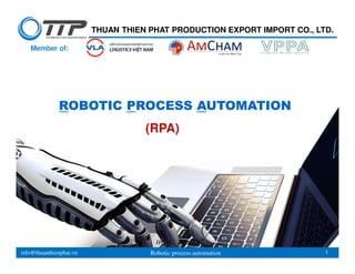 info@thuanthienphat.vn Robotic process automation 1
HCMC, 11/2019
THUAN THIEN PHAT PRODUCTION EXPORT IMPORT CO., LTD.
Member of:
ROBOTIC PROCESS AUTOMATION
(RPA)
 
