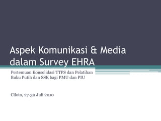 Aspek Komunikasi & Mediadalam Survey EHRA Pertemuan Konsolidasi TTPS dan Pelatihan Buku Putih dan SSK bagi PMU dan PIU Ciloto, 27-30 Juli 2010 