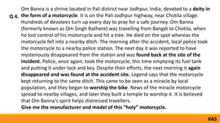 Om Banna is a shrine located in Pali district near Jodhpur, India, devoted to a deity in
the form of a motorcycle. It is on the Pali-Jodhpur highway, near Chotila village.
Hundreds of devotees turn up every day to pray for a safe journey. Om Banna
(formerly known as Om Singh Rathore) was travelling from Bangdi to Chotila, when
he lost control of his motorcycle and hit a tree. He died on the spot whereas the
motorcycle fell into a nearby ditch. The morning after the accident, local police took
the motorcycle to a nearby police station. The next day it was reported to have
mysteriously disappeared from the station and was found back at the site of the
incident. Police, once again, took the motorcycle, this time emptying its fuel tank
and putting it under lock and key. Despite their efforts, the next morning it again
disappeared and was found at the accident site. Legend says that the motorcycle
kept returning to the same ditch. This came to be seen as a miracle by local
population, and they began to worship the bike. News of the miracle motorcycle
spread to nearby villages, and later they built a temple to worship it. It is believed
that Om Banna's spirit helps distressed travellers.
Give me the manufacturer and model of this “holy” motorcycle.
Q 4.
#AS
 