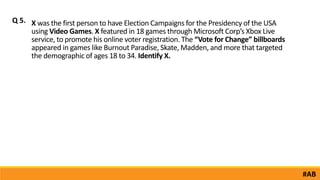X was the first person to have Election Campaigns for the Presidency of the USA
using Video Games. X featured in 18 games through Microsoft Corp’s Xbox Live
service, to promote his online voter registration. The “Vote for Change” billboards
appeared in games like Burnout Paradise, Skate, Madden, and more that targeted
the demographic of ages 18 to 34. Identify X.
Q 5.
#AB
 
