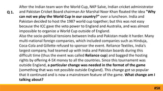 Q 1.
After the Indian team won the World Cup, NKP Salve, Indian cricket administrator
and Pakistan Cricket Board chairman Air Marshal Noor Khan floated the idea "Why
can not we play the World Cup in our country?” over a luncheon. India and
Pakistan decided to host the 1987 world cup together; but this was not easy
because the ICC gave the veto power to England and Australia, and was almost
impossible to organize a World Cup outside of England.
Also the socio-political tensions between India and Pakistan made it harder. Many
multi-national foreign companies, which included companies such as Hinduja,
Coca-Cola and Gillette refused to sponsor the event. Reliance Textiles, India’s
largest company, had teamed up with India and Pakistan boards during this
difficult time (thus the event was called Reliance cup) and bagged the hosting
rights by offering 4-5X money to all the countries. Since this tournament was
outside England, a particular change was needed in the format of the game
(something that was not possible outside England). This change got so popular
that it continued and is now a mainstream feature of the game. What change am I
talking about?
#SK
 