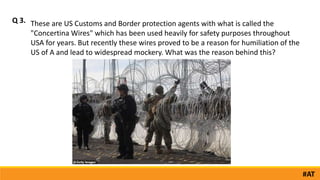 Q 3.
#AT
These are US Customs and Border protection agents with what is called the
"Concertina Wires" which has been used heavily for safety purposes throughout
USA for years. But recently these wires proved to be a reason for humiliation of the
US of A and lead to widespread mockery. What was the reason behind this?
 