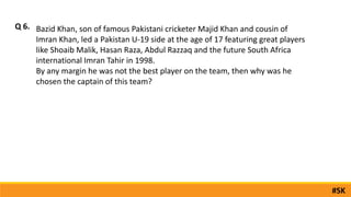 Bazid Khan, son of famous Pakistani cricketer Majid Khan and cousin of
Imran Khan, led a Pakistan U-19 side at the age of 17 featuring great players
like Shoaib Malik, Hasan Raza, Abdul Razzaq and the future South Africa
international Imran Tahir in 1998.
By any margin he was not the best player on the team, then why was he
chosen the captain of this team?
Q 6.
#SK
 