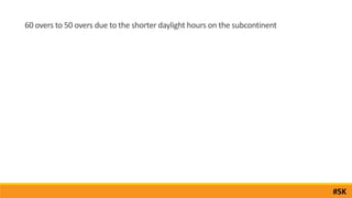 60 overs to 50 overs due to the shorter daylight hours on the subcontinent
#SK
 