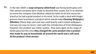 In the late 1920’s a soap company called Kutol was facing bankruptcy and
their parent company were ready to dissolve their assets, but in an attempt
to revive the company Cleo Mckiver asked the latter to let him revive the
brand as he had a great product in his mind. So he made a deal with Kroger
grocery chain to produce a product which would make Cleaning Wallpapers
Effortless (Those days coal soot was used heavily and it soiled wallpapers
and was not easy to clean). Later with the introduction of Vinyl Wallpapers
however, this product was rather useless. They were again at the verge of
bankruptcy but this time they changed the same product into a product
that made its way to households all around the world and is still used.
ID the product’s final version
T1.
#AT
 