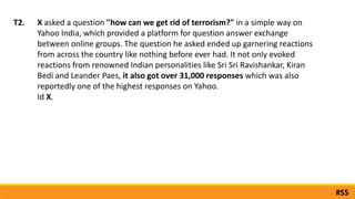 X asked a question "how can we get rid of terrorism?" in a simple way on
Yahoo India, which provided a platform for question answer exchange
between online groups. The question he asked ended up garnering reactions
from across the country like nothing before ever had. It not only evoked
reactions from renowned Indian personalities like Sri Sri Ravishankar, Kiran
Bedi and Leander Paes, it also got over 31,000 responses which was also
reportedly one of the highest responses on Yahoo.
Id X.
T2.
#SS
 