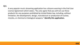 A very popular music streaming application has a bizarre warning in the End User
License Agreement which states ,”You also agree that you will not use these
products for any purposes prohibited by United States law, including, without
limitation, the development, design, manufacture or production of nuclear,
missiles, or chemical or biological weapons.” Identify this application.
Q 2.
#AB
 