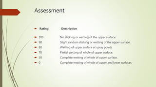 Assessment
 Rating Description
 100 No sticking or wetting of the upper surface.
 90 Slight random sticking or wetting of the upper surface.
 80 Wetting of upper surface at spray points.
 70 Partial wetting of whole of upper surface.
 50 Complete wetting of whole of upper surface.
 0 Complete wetting of whole of upper and lower surfaces
 