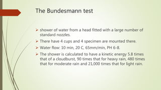 The Bundesmann test
 shower of water from a head fitted with a large number of
standard nozzles.
 There have 4 cups and 4 specimen are mounted there.
 Water flow: 10 min, 20 C, 65mm/min, PH 6-8.
 The shower is calculated to have a kinetic energy 5.8 times
that of a cloudburst, 90 times that for heavy rain, 480 times
that for moderate rain and 21,000 times that for light rain.
 