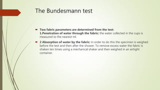 The Bundesmann test
 Two fabric parameters are determined from the test:
1.Penetration of water through the fabric: the water collected in the cups is
measured to the nearest ml.
 2 Absorption of water by the fabric: in order to do this the specimen is weighed
before the test and then after the shower. To remove excess water the fabric is
shaken ten times using a mechanical shaker and then weighed in an airtight
container.
 