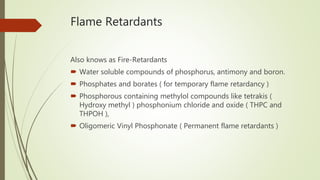 Flame Retardants
Also knows as Fire-Retardants
 Water soluble compounds of phosphorus, antimony and boron.
 Phosphates and borates ( for temporary flame retardancy )
 Phosphorous containing methylol compounds like tetrakis (
Hydroxy methyl ) phosphonium chloride and oxide ( THPC and
THPOH ),
 Oligomeric Vinyl Phosphonate ( Permanent flame retardants )
 