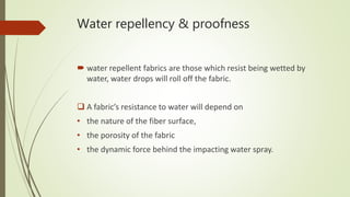 Water repellency & proofness
 water repellent fabrics are those which resist being wetted by
water, water drops will roll off the fabric.
 A fabric’s resistance to water will depend on
• the nature of the fiber surface,
• the porosity of the fabric
• the dynamic force behind the impacting water spray.
 