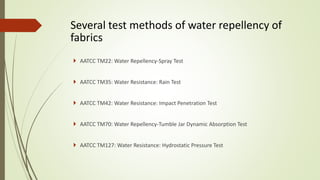 Several test methods of water repellency of
fabrics
 AATCC TM22: Water Repellency-Spray Test
 AATCC TM35: Water Resistance: Rain Test
 AATCC TM42: Water Resistance: Impact Penetration Test
 AATCC TM70: Water Repellency-Tumble Jar Dynamic Absorption Test
 AATCC TM127: Water Resistance: Hydrostatic Pressure Test
 
