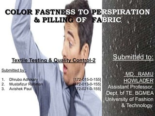 COLOR FASTNESS TO PERSPIRATION
& PILLING OF FABRIC
Submitted to:
MD. RAMIJ
HOWLADER
Assistant Professor,
Dept. of TE, BGMEA
University of Fashion
& Technology.
Textile Testing & Quality Control-2
Submitted by :
1. Dhrubo Adhikary [172-015-0-155]
2. Mustafizur Rahman [172-013-0-155]
3. Avishek Paul [172-021-0-155]
 