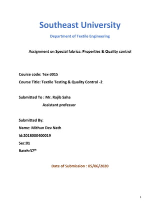 1
Southeast University
Department of Textile Engineering
Assignment on Special fabrics: Properties & Quality control
Course code: Tex-3015
Course Title: Textile Testing & Quality Control -2
Submitted To : Mr. Rajib Saha
Assistant professor
Submitted By:
Name: Mithun Dev Nath
Id:2018000400019
Sec:01
Batch:37th
Date of Submission : 05/06/2020
 