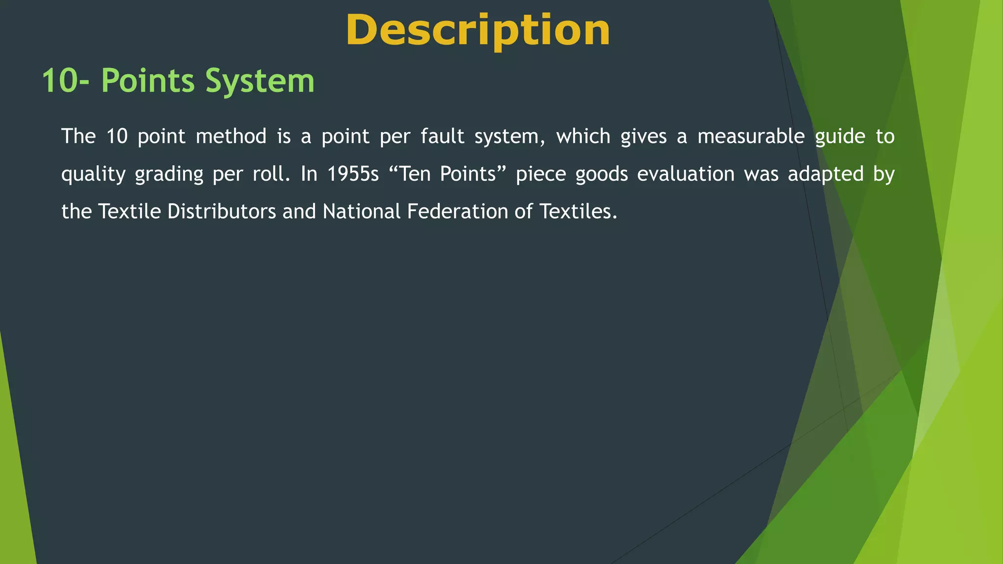 Description
10- Points System
The 10 point method is a point per fault system, which gives a measurable guide to
quality grading per roll. In 1955s “Ten Points” piece goods evaluation was adapted by
the Textile Distributors and National Federation of Textiles.
 