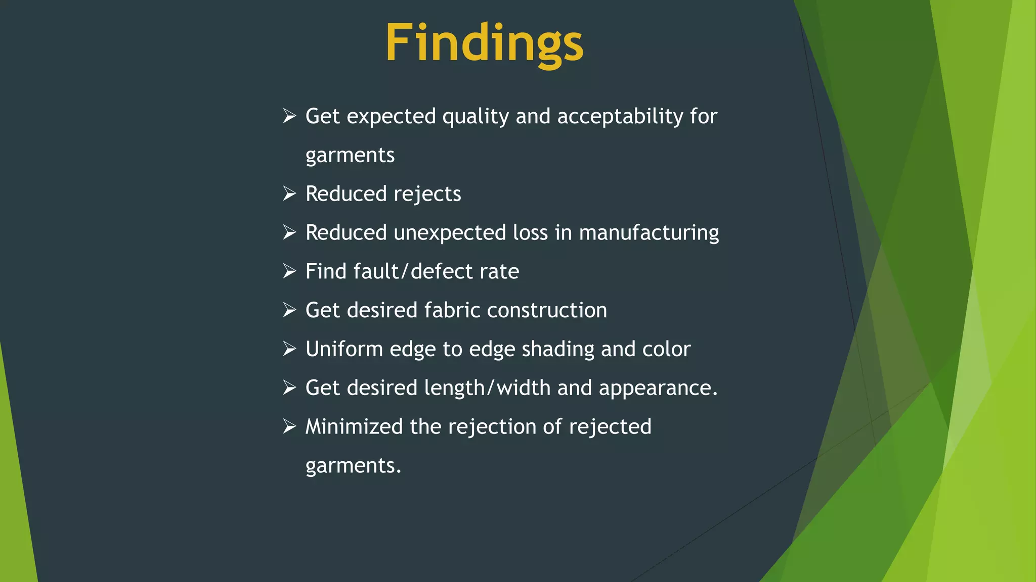 Findings
 Get expected quality and acceptability for
garments
 Reduced rejects
 Reduced unexpected loss in manufacturing
 Find fault/defect rate
 Get desired fabric construction
 Uniform edge to edge shading and color
 Get desired length/width and appearance.
 Minimized the rejection of rejected
garments.
 
