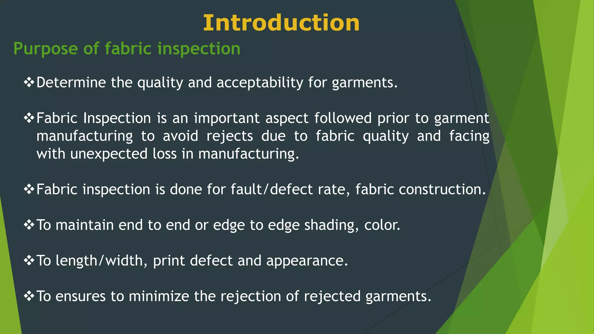 Purpose of fabric inspection
Determine the quality and acceptability for garments.
Fabric Inspection is an important aspect followed prior to garment
manufacturing to avoid rejects due to fabric quality and facing
with unexpected loss in manufacturing.
Fabric inspection is done for fault/defect rate, fabric construction.
To maintain end to end or edge to edge shading, color.
To length/width, print defect and appearance.
To ensures to minimize the rejection of rejected garments.
Introduction
 