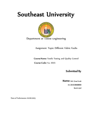 Southeast University
Department of Textile Engineering
Assignment Topic: Different Fabric Faults
Course Name: Textile Testing and Quality Control
Course Code: Tex- 3015
Submitted By
Name: Md. Omar Faruk
ID: 2013100400003
Batch: 23rd
Date of Submission: 16/06/2015
 