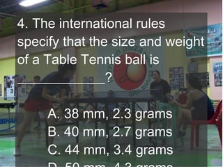 4. The international rules
specify that the size and weight
of a Table Tennis ball is
_____________?
A. 38 mm, 2.3 grams
B. 40 mm, 2.7 grams
C. 44 mm, 3.4 grams

 