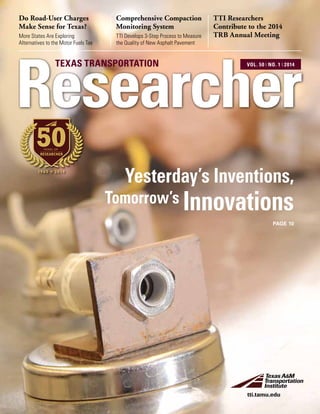 Comprehensive Compaction
Monitoring System
TTI Develops 3-Step Process to Measure
the Quality of New Asphalt Pavement
Do Road-User Charges
Make Sense for Texas?
More States Are Exploring
Alternatives to the Motor Fuels Tax
TTI Researchers
Contribute to the 2014
TRB Annual Meeting
Researcher
TEXAS TRANSPORTATION VOL. 50 ❘ NO. 1 ❘ 2014
tti.tamu.edu
PAGE 10
1965 2014
50YEARS OF
RESEARCHER
Yesterday’s Inventions,
Tomorrow’s Innovations
 