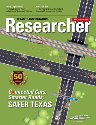 Policy Implications
TTI Study Examines Policy
Implications of Automated Vehicles
New Test Bed
TTI Developing New Automated and
Connected Transportation Test Bed
Researcher
TEXAS TRANSPORTATION VOL. 50 ❘ NO. 2 ❘ 2014
SAFER TEXAS
C nnected Cars,
Smarter Roads,
1965 2014
50YEARS OF
RESEARCHER
tti.tamu.edu
 