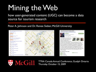 Mining the Web
how user-generated content (UGC) can become a data
source for tourism research

Peter A. Johnson and Dr. Renee Sieber, McGill University




                          TTRA Canada Annual Conference, Guelph Ontario
                          Thursday October 15, 2009
 