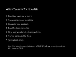 William Tincup for The Hiring Site 
1. Candidate ego is out of control.
2. Transparency means something.
3. Give actionable feedback.
4. Brutal feedback works, too.
5. Have a conversation about careerpathing.
6. Training plans are still a thing.
7. Texting beats email.  
 
 
http://thehiringsite.careerbuilder.com/2015/12/23/7-ways-recruiters-will-be-
blindsided-in-2016/
 