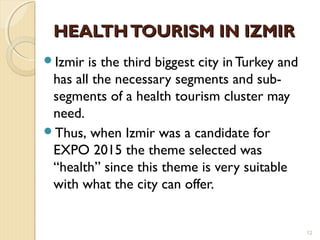   
HEALTHTOURISM IN IZMIRHEALTHTOURISM IN IZMIR
Izmir is the third biggest city in Turkey and
has all the necessary segments and sub-
segments of a health tourism cluster may
need.
Thus, when Izmir was a candidate for
EXPO 2015 the theme selected was
“health” since this theme is very suitable
with what the city can offer.
12
 