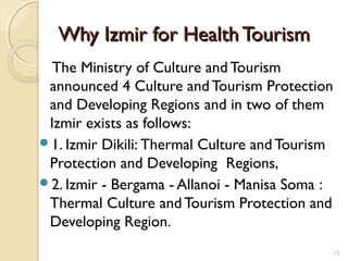 Why Izmir for Health TourismWhy Izmir for Health Tourism
The Ministry of Culture and Tourism
announced 4 Culture and Tourism Protection
and Developing Regions and in two of them
Izmir exists as follows:
1. Izmir Dikili: Thermal Culture and Tourism
Protection and Developing Regions,
2. Izmir - Bergama - Allanoi - Manisa Soma :
Thermal Culture and Tourism Protection and
Developing Region.
13
 