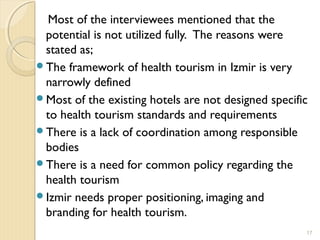 Most of the interviewees mentioned that the
potential is not utilized fully. The reasons were
stated as;
The framework of health tourism in Izmir is very
narrowly defined
Most of the existing hotels are not designed specific
to health tourism standards and requirements
There is a lack of coordination among responsible
bodies
There is a need for common policy regarding the
health tourism
Izmir needs proper positioning, imaging and
branding for health tourism.
17
 