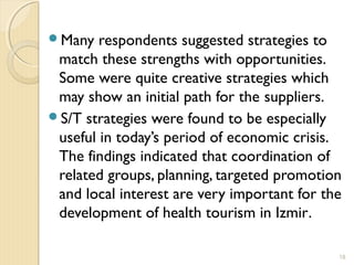 Many respondents suggested strategies to
match these strengths with opportunities.
Some were quite creative strategies which
may show an initial path for the suppliers.
S/T strategies were found to be especially
useful in today’s period of economic crisis.
The findings indicated that coordination of
related groups, planning, targeted promotion
and local interest are very important for the
development of health tourism in Izmir.
18
 