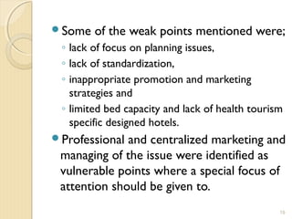 Some of the weak points mentioned were;
◦ lack of focus on planning issues,
◦ lack of standardization,
◦ inappropriate promotion and marketing
strategies and
◦ limited bed capacity and lack of health tourism
specific designed hotels.
Professional and centralized marketing and
managing of the issue were identified as
vulnerable points where a special focus of
attention should be given to.
19
 