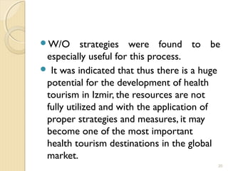 W/O strategies were found to be
especially useful for this process.
 It was indicated that thus there is a huge
potential for the development of health
tourism in Izmir, the resources are not
fully utilized and with the application of
proper strategies and measures, it may
become one of the most important
health tourism destinations in the global
market.
20
 