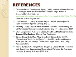 REFERENCESREFERENCES
 Caribbean Export Development Agency (2008). Health & Wellness Tourism:
Ten Strategıes For Success WıthınThe Carıbbean Sıngle Market &
Economy (Csme),Available at:
http://www.onecaribbean.org/content/files/10StrategySeriesHWFINALCbbnExp
, accessed at: 10th oh June 2010.
 Constantinides C. (2009).“Congress Report”, Health Tourism Journal,
Sa lık Turizmini Geliştirme Derne i, 2(8):13.ğ ğ
 Edelheit J. (2009).“Opportunities in Medical Tourism & Understanding the
US Marketplace”, Service Summit, Guatemala City 10- 12 September 2009.
 Erfurt-Cooper P.and M. Cooper (2009) , Health and WellnessTourism:
Spas and Hot Springs, ChannelView Publications
 Gürkan Günay Çetin, Musa Albayrak ve Emel Gönenç Güler (2007),
“TurizmdeYeni Trend: Medikal Turizm”, I. Ulusal Türkiye Turizmi Kongresi,
07-08.Eylül.2007,T.C. Sakarya Üniversitesi, Kongre Bildiri Kitabı, Detay
Yayıncılık,Ankara.
 Kaur J., Sundar. H. G., Vaidya D. and Bhargava S. (2007).” HealthTourism in
India Growth and Opportunities”, International Marketing Conference on
Marketing & Society, 8-10 April, 2007, IIMK
21
 