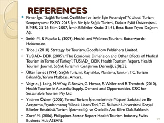 REFERENCESREFERENCES
 Pirnar ge,“Sa lık Turizmi, Özellikleri ve zmir çin Potansiyel”V. Ulusal Turizmİ ğ İ İ
Sempozyumu: EXPO 2015 çin Bir Işık: Sa lık Turizmi, Dokuz Eylül Üniversitesi-İ ğ
B MER, 25-26 Ekim 2007, zmir, Bildiriler Kitabı: 31-41, Beta BasınYayım Da ıtımİ İ ğ
AŞ.
• Smith M. & Puczko L. (2009). Health and Wellness Tourism, Butterworth-
Heinemann.
• Tribe J. (2010). Strategy for Tourism, Goodfellow Publishers Limited.
• TUSIAD- DEIK (2009).“The Economic Dimension and Other Effects of Medical
Tourism inTerms of Turkey”,TUSIAD_ DEIK HealthTourism Report, Health
Tourism Journal, Sa lık Turizmini Geliştirme Derne i, 2(8):32.ğ ğ
• Ülker smet (1994), Sa lık Turizmi: Kaynaklar, Planlama,Tanıtım,T.C.Turizmİ ğ
Bakanlı ı,Yorum Matbaası,Ankara.ğ
• Voigt c., J. Laing, M.Wray, G.Brown, G. Howat, B.Weiler and R.Trembath (2010).
HealthTourism in Australia: Supply, Demand and Opportunities, CRC for
Sustainable Tourism Pty Ltd.
• Yıldırım Özlem (2005),Termal Turizm şletmelerinde Müşteri Sadakati ve Birİ
Araştırma,YayınlanmamışYüksek Lisans Tezi,T.C. Balikesir Üniversitesi, Sosyal
Bilimler Enstitüsü,Turizm şletmecili i ve Otelcilik Ana Bilim Dalı, Balıkesir.İ ğ
• Zoref M. (2006), Philippines Sector Report HealthTourism Industry, Swiss
Business Hub ASEAN. 22
 