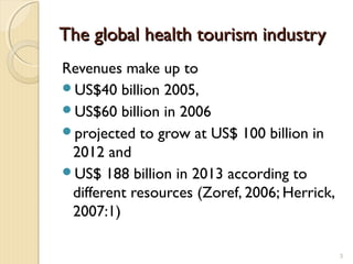 The global health tourism industryThe global health tourism industry
Revenues make up to
US$40 billion 2005,
US$60 billion in 2006
projected to grow at US$ 100 billion in
2012 and
US$ 188 billion in 2013 according to
different resources (Zoref, 2006; Herrick,
2007:1)
3
 