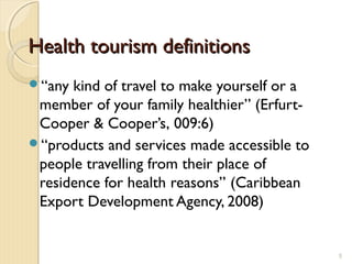Health tourism definitionHealth tourism definitionss
“any kind of travel to make yourself or a
member of your family healthier” (Erfurt-
Cooper & Cooper’s, 009:6)
“products and services made accessible to
people travelling from their place of
residence for health reasons’’ (Caribbean
Export Development Agency, 2008)
5
 
